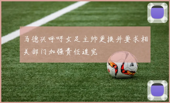 马德兴呼吁女足主帅更换并要求相关部门加强责任追究