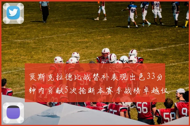 莫斯克拉德比战替补表现出色33分钟内贡献5次抢断本赛季战绩卓越仅1负