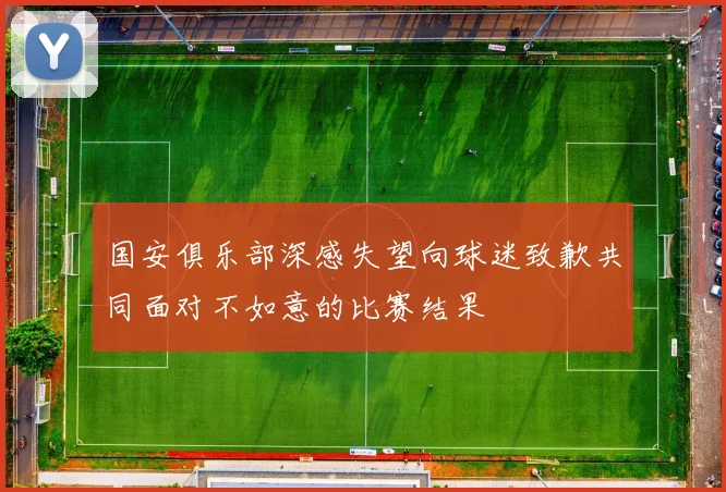 国安俱乐部深感失望向球迷致歉共同面对不如意的比赛结果