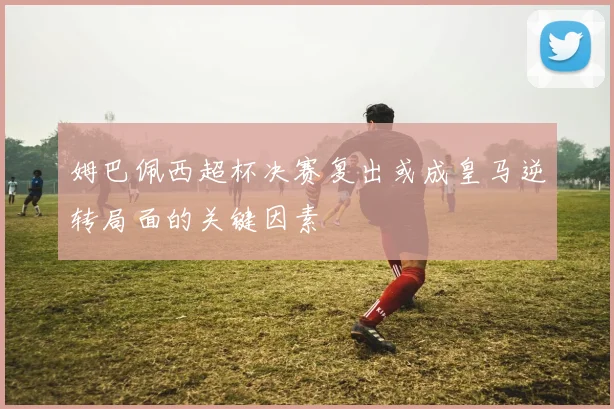 姆巴佩西超杯决赛复出或成皇马逆转局面的关键因素
