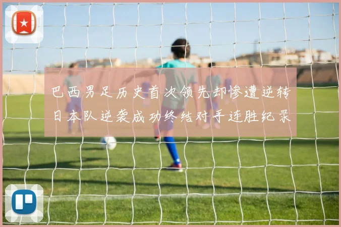 巴西男足历史首次领先却惨遭逆转日本队逆袭成功终结对手连胜纪录
