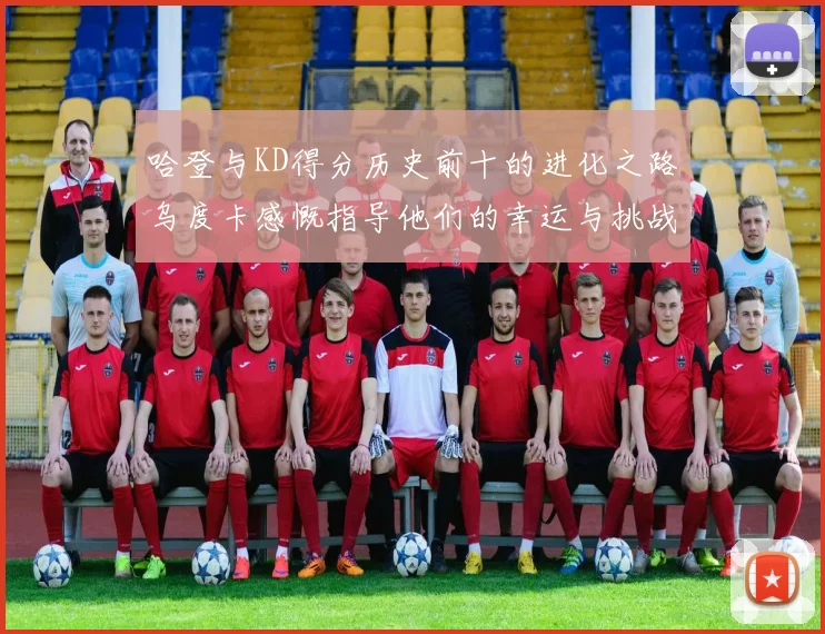 哈登与KD得分历史前十的进化之路乌度卡感慨指导他们的幸运与挑战