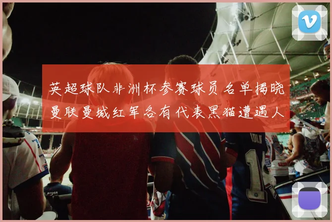 英超球队非洲杯参赛球员名单揭晓曼联曼城红军各有代表黑猫遭遇人员流失