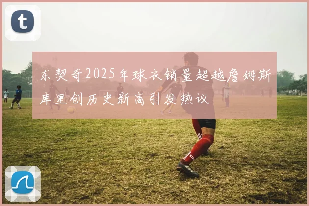 东契奇2025年球衣销量超越詹姆斯库里创历史新高引发热议