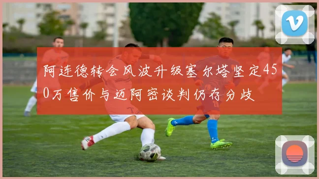阿连德转会风波升级塞尔塔坚定450万售价与迈阿密谈判仍存分歧