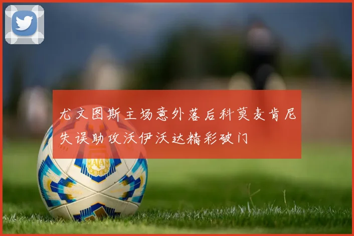 尤文图斯主场意外落后科莫麦肯尼失误助攻沃伊沃达精彩破门