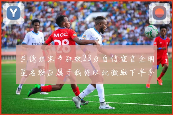 兰德尔末节狂砍23分自信宣言全明星名额应属于我将以此激励下半季表现