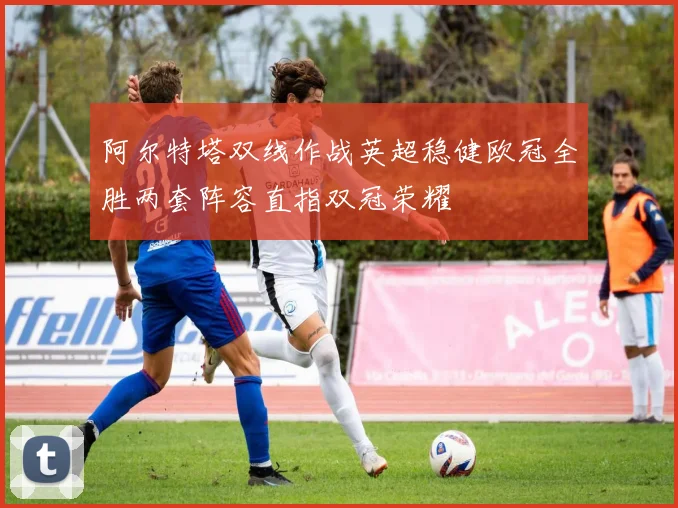 阿尔特塔双线作战英超稳健欧冠全胜两套阵容直指双冠荣耀