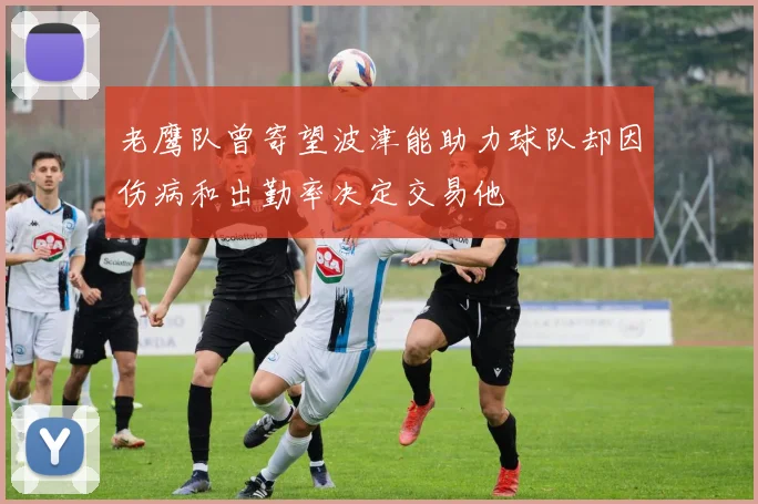 老鹰队曾寄望波津能助力球队却因伤病和出勤率决定交易他