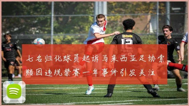 七名归化球员起诉马来西亚足协索赔因违规禁赛一年事件引发关注