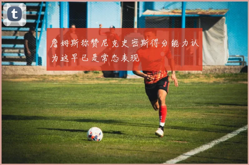 詹姆斯称赞尼克史密斯得分能力认为这早已是常态表现