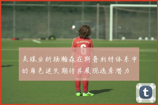 美媒分析杨瀚森在斯普利特体系中的角色迷失期待其展现选秀潜力