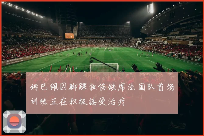 姆巴佩因脚踝扭伤缺席法国队首场训练正在积极接受治疗