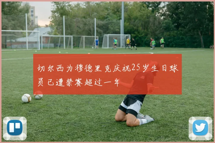 切尔西为穆德里克庆祝25岁生日球员已遭禁赛超过一年