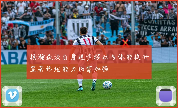 杨瀚森谈自身进步移动与体能提升显著终结能力仍需加强