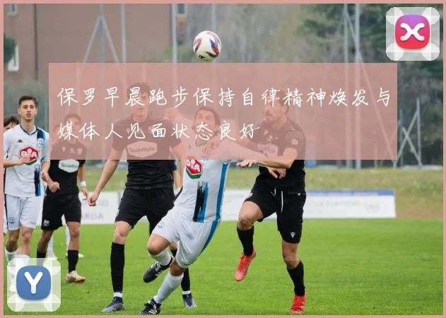 保罗早晨跑步保持自律精神焕发与媒体人见面状态良好