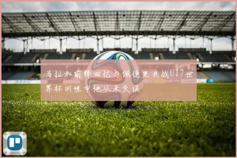 马拉加前锋回忆与佩德里共战U17世界杯训练中他从未失误