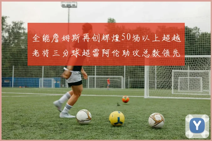 全能詹姆斯再创辉煌50场以上超越老将三分球超雷阿伦助攻总数领先隆多