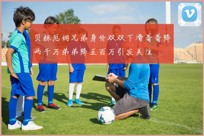 贝林厄姆兄弟身价双双下滑哥哥降两千万弟弟降五百万引发关注