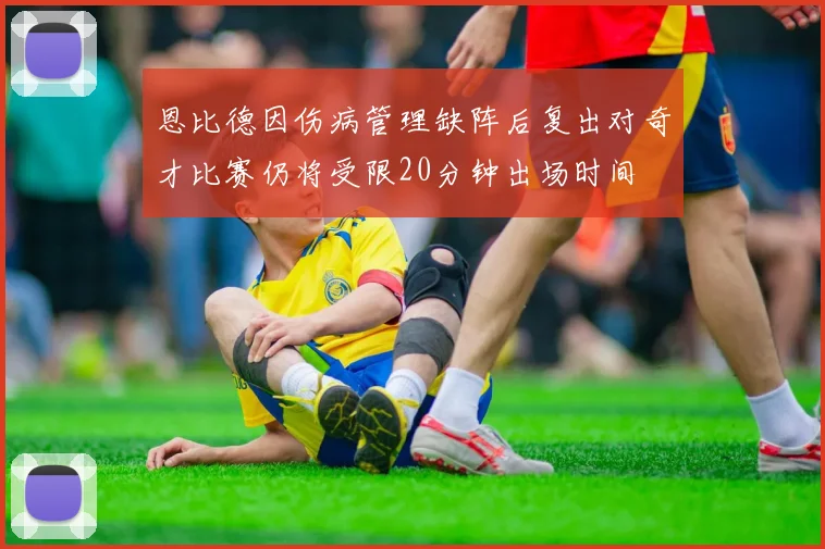 恩比德因伤病管理缺阵后复出对奇才比赛仍将受限20分钟出场时间